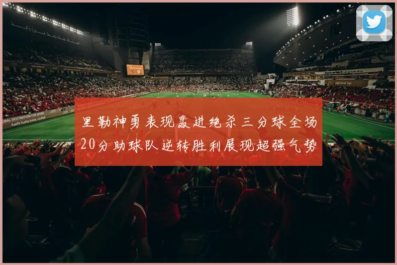 里勒神勇表现轰进绝杀三分球全场20分助球队逆转胜利展现超强气势