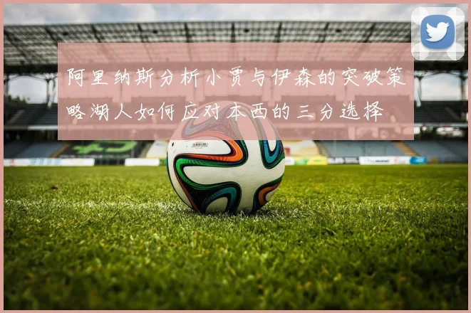 阿里纳斯分析小贾与伊森的突破策略湖人如何应对本西的三分选择