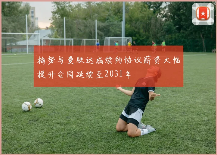 梅努与曼联达成续约协议薪资大幅提升合同延续至2031年