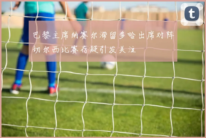 巴黎主席纳赛尔滞留多哈出席对阵切尔西比赛存疑引发关注