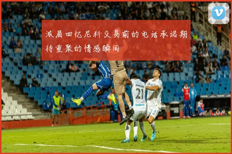 浓眉回忆尼科交易前的电话承诺期待重聚的情感瞬间