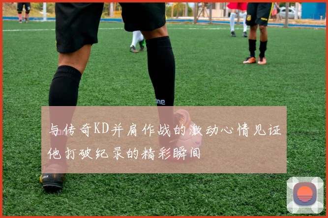 与传奇KD并肩作战的激动心情见证他打破纪录的精彩瞬间