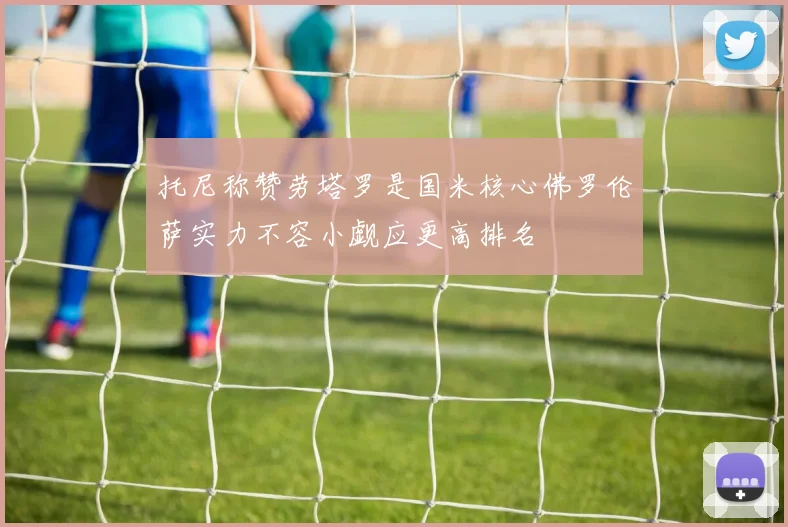 托尼称赞劳塔罗是国米核心佛罗伦萨实力不容小觑应更高排名