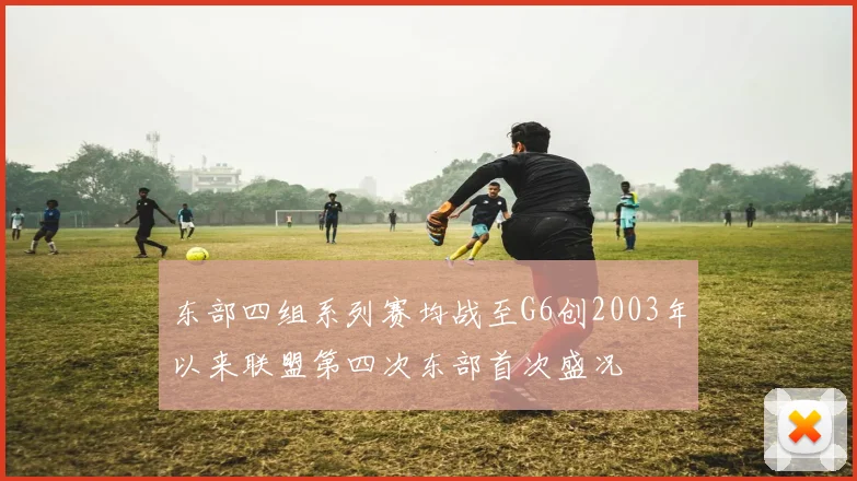 东部四组系列赛均战至G6创2003年以来联盟第四次东部首次盛况